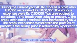 Read more about the article During the current year AB Ltd. Should a profit of Rs. 1,80,000 on a sale of Rs. 30,00,000. The various expenses were Rs. 21,00,000. You are required to calculate: 1. The break even sales at present. 2. The break even sales if variable cost increased by 5. 3. The break even sales to maintain the profit as at present, if the selling price is reduced by 6 per cent.